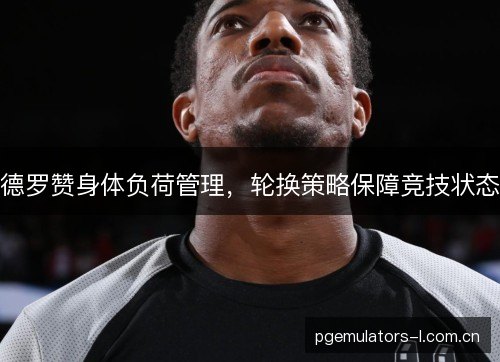 德罗赞身体负荷管理,轮换策略保障竞技状态 德罗赞身体负荷管理,轮换策略保障竞技状态